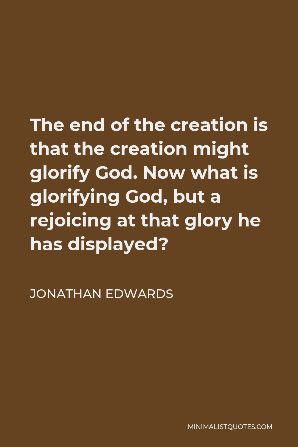 Jonathan Edwards Quote - The end of the creation is that the creation might glorify God. Now what is glorifying God, but a rejoicing at that glory he has displayed?