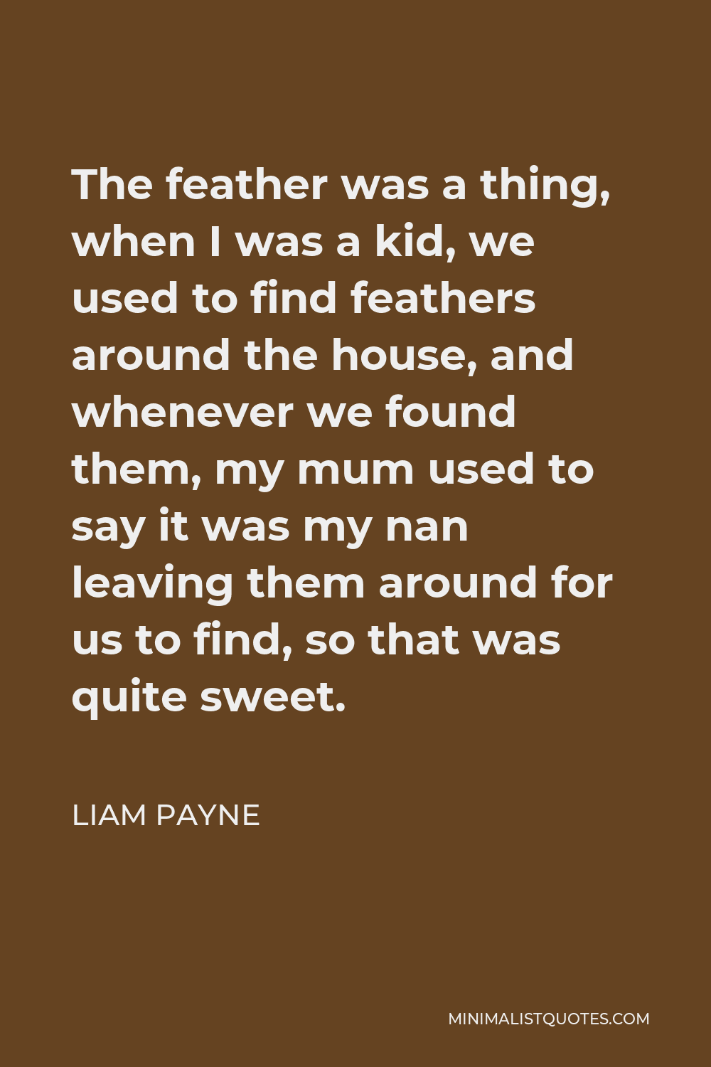 Liam Payne Quote - The feather was a thing, when I was a kid, we used to find feathers around the house, and whenever we found them, my mum used to say it was my nan leaving them around for us to find, so that was quite sweet.