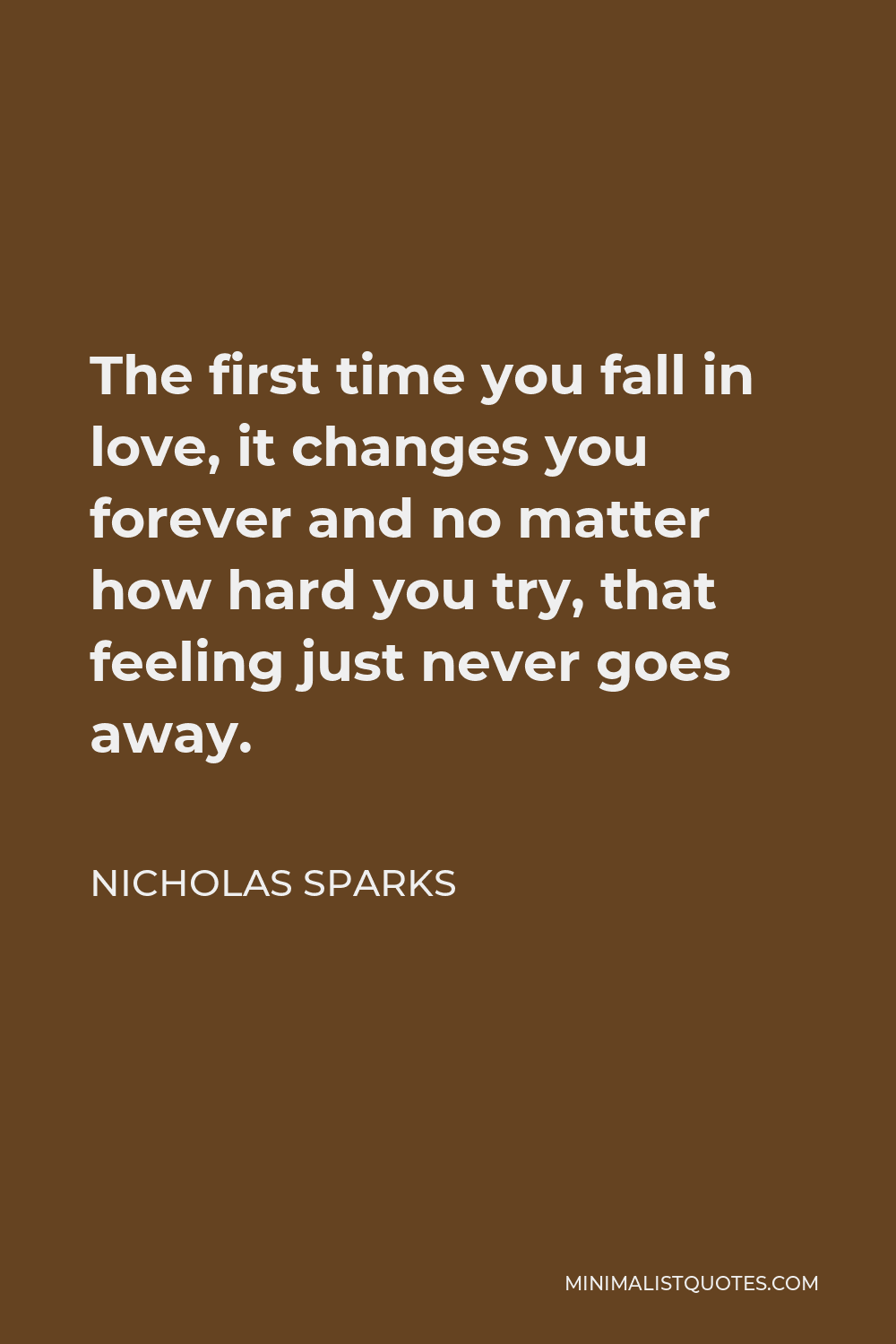Nicholas Sparks Quote - The first time you fall in love, it changes you forever and no matter how hard you try, that feeling just never goes away.