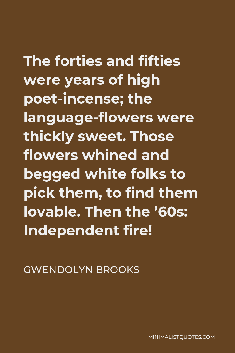 Gwendolyn Brooks Quote - The forties and fifties were years of high poet-incense; the language-flowers were thickly sweet. Those flowers whined and begged white folks to pick them, to find them lovable. Then the ’60s: Independent fire!