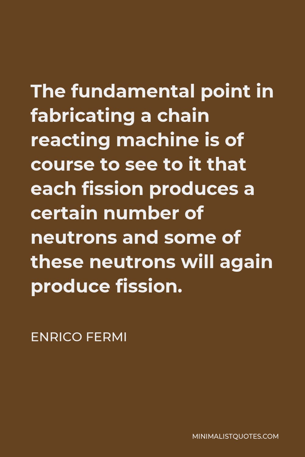 Enrico Fermi Quote - The fundamental point in fabricating a chain reacting machine is of course to see to it that each fission produces a certain number of neutrons and some of these neutrons will again produce fission.