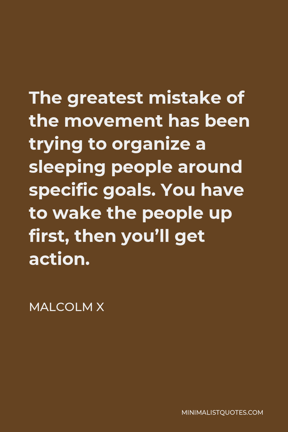 Malcolm X Quote - The greatest mistake of the movement has been trying to organize a sleeping people around specific goals. You have to wake the people up first, then you’ll get action.
