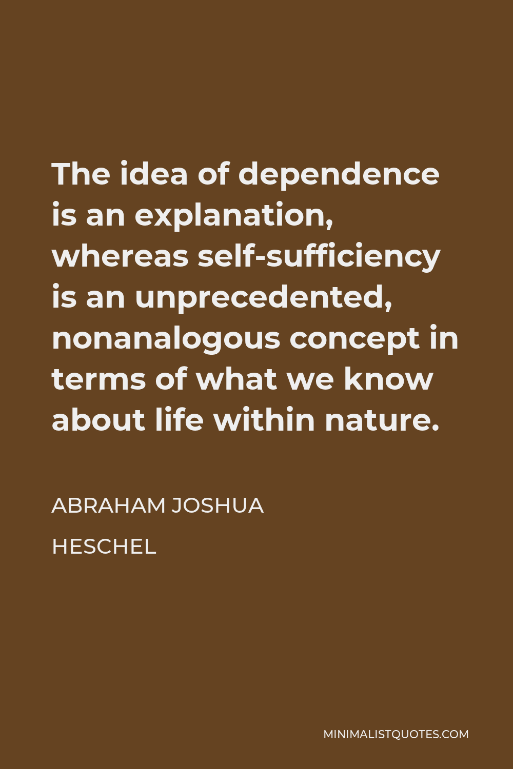 Abraham Joshua Heschel Quote - The idea of dependence is an explanation, whereas self-sufficiency is an unprecedented, nonanalogous concept in terms of what we know about life within nature.