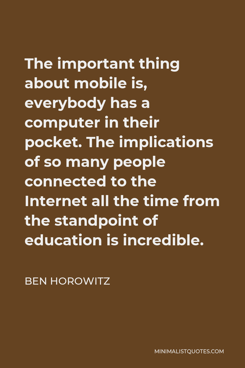 Ben Horowitz Quote - The important thing about mobile is, everybody has a computer in their pocket. The implications of so many people connected to the Internet all the time from the standpoint of education is incredible.