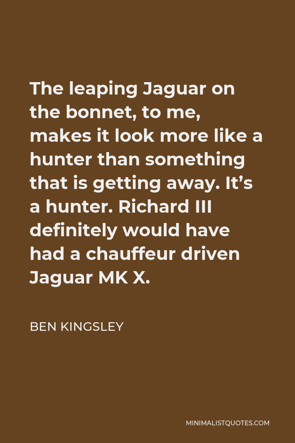 Ben Kingsley Quote - The leaping Jaguar on the bonnet, to me, makes it look more like a hunter than something that is getting away. It’s a hunter. Richard III definitely would have had a chauffeur driven Jaguar MK X.