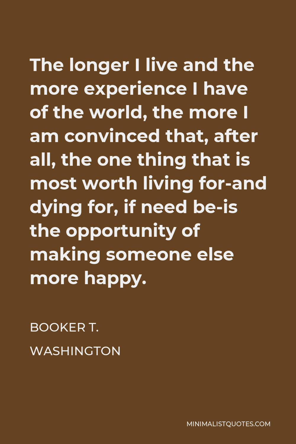 Booker T. Washington Quote - The longer I live and the more experience I have of the world, the more I am convinced that, after all, the one thing that is most worth living for-and dying for, if need be-is the opportunity of making someone else more happy.