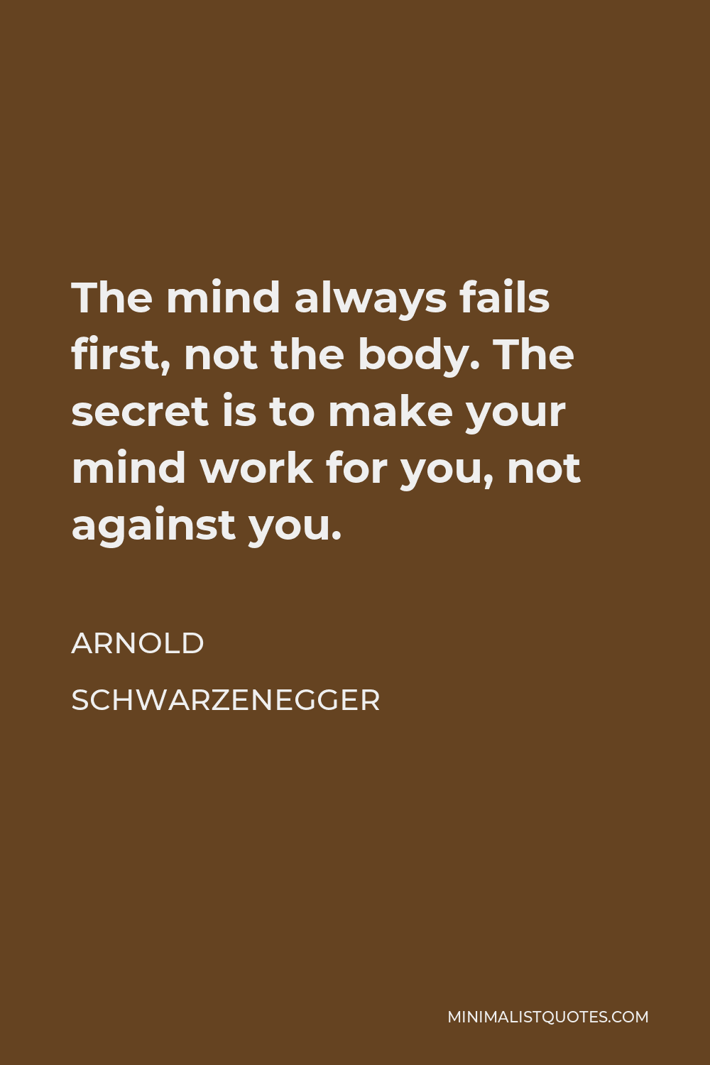 Arnold Schwarzenegger Quote - The mind always fails first, not the body. The secret is to make your mind work for you, not against you.