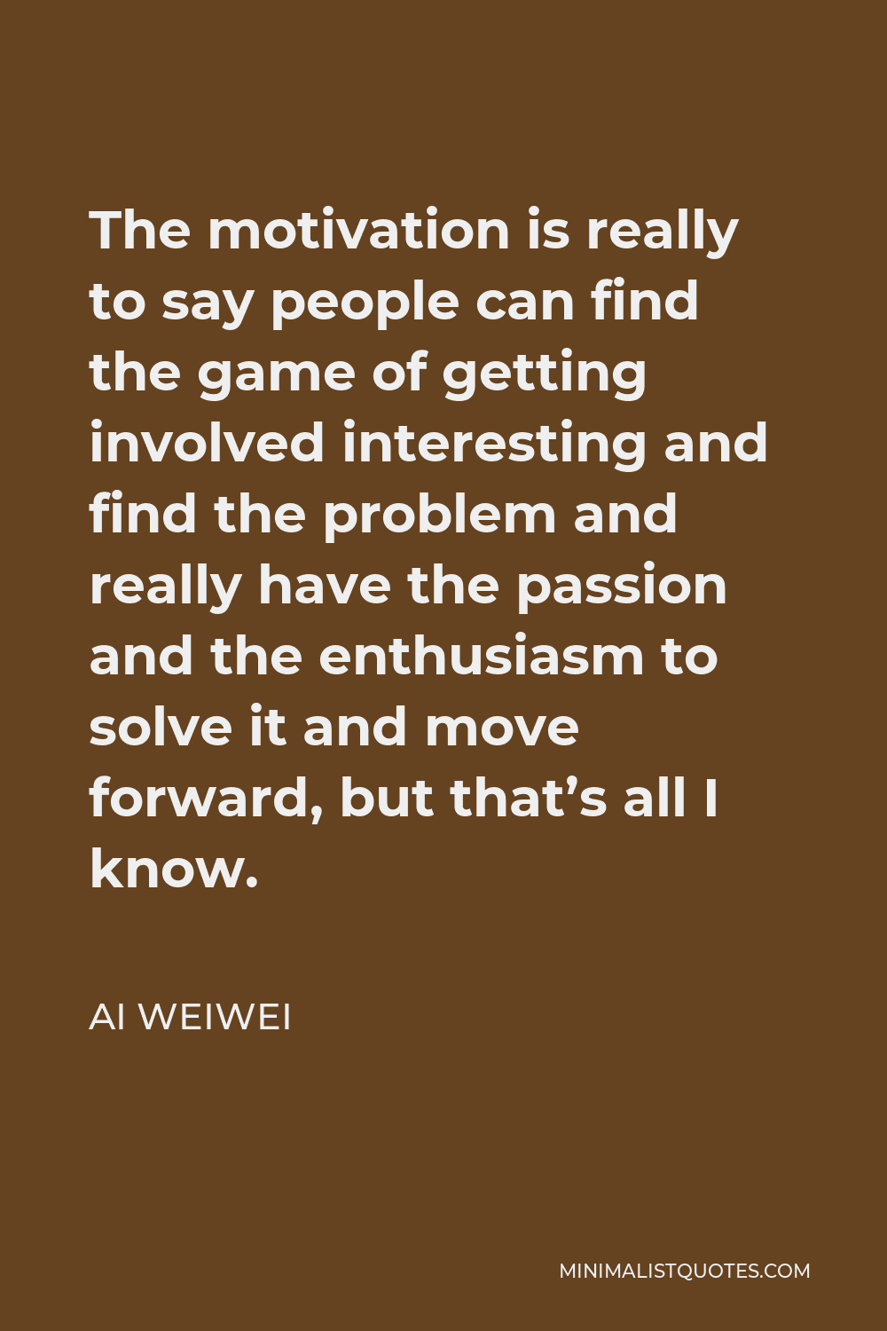Ai Weiwei Quote - The motivation is really to say people can find the game of getting involved interesting and find the problem and really have the passion and the enthusiasm to solve it and move forward, but that’s all I know.