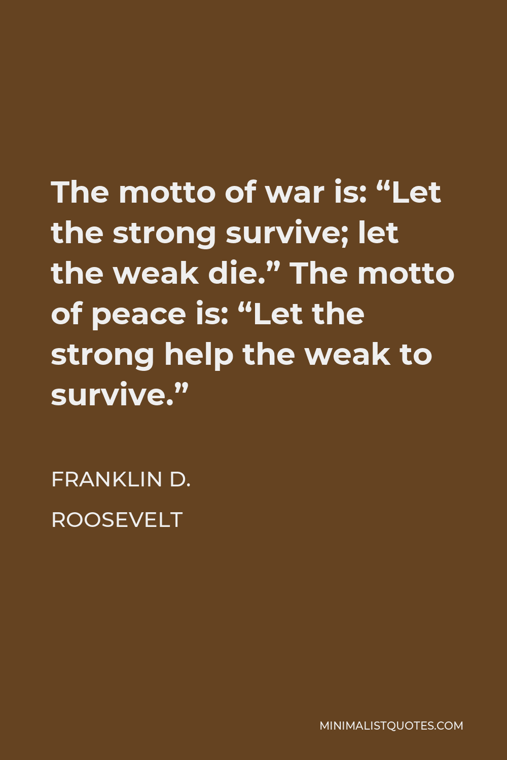 Franklin D. Roosevelt Quote - The motto of war is: “Let the strong survive; let the weak die.” The motto of peace is: “Let the strong help the weak to survive.”