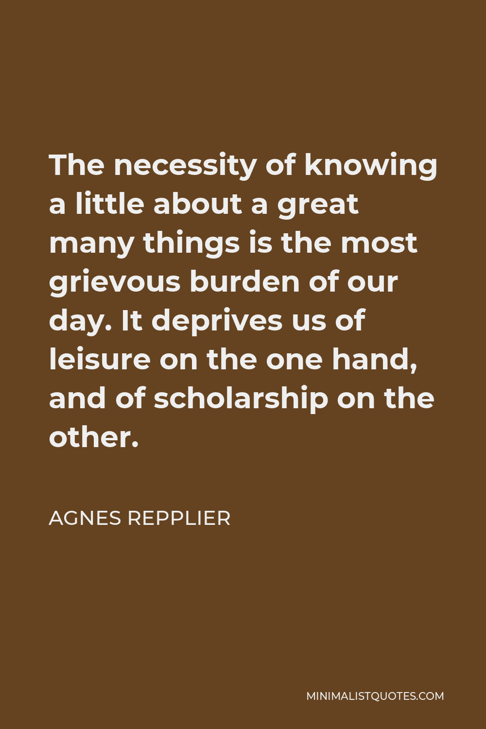 Agnes Repplier Quote - The necessity of knowing a little about a great many things is the most grievous burden of our day. It deprives us of leisure on the one hand, and of scholarship on the other.