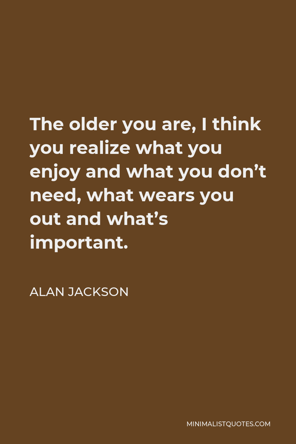 Alan Jackson Quote - The older you are, I think you realize what you enjoy and what you don’t need, what wears you out and what’s important.