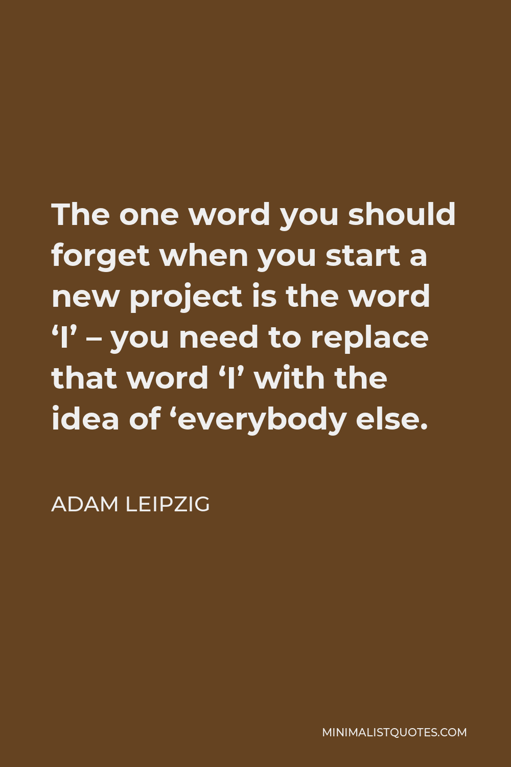 Adam Leipzig Quote - The one word you should forget when you start a new project is the word ‘I’ – you need to replace that word ‘I’ with the idea of ‘everybody else.
