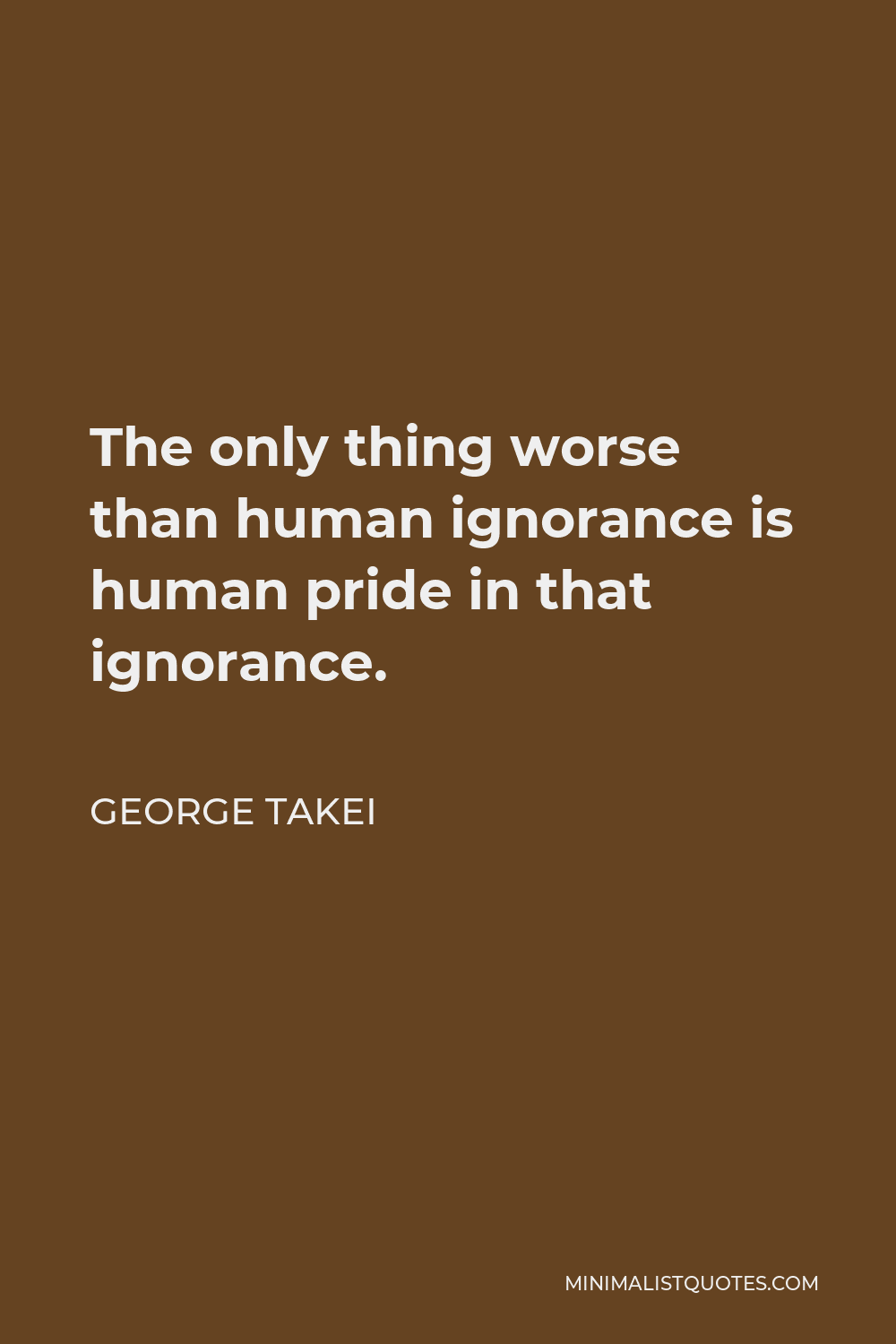 George Takei Quote - The only thing worse than human ignorance is human pride in that ignorance.
