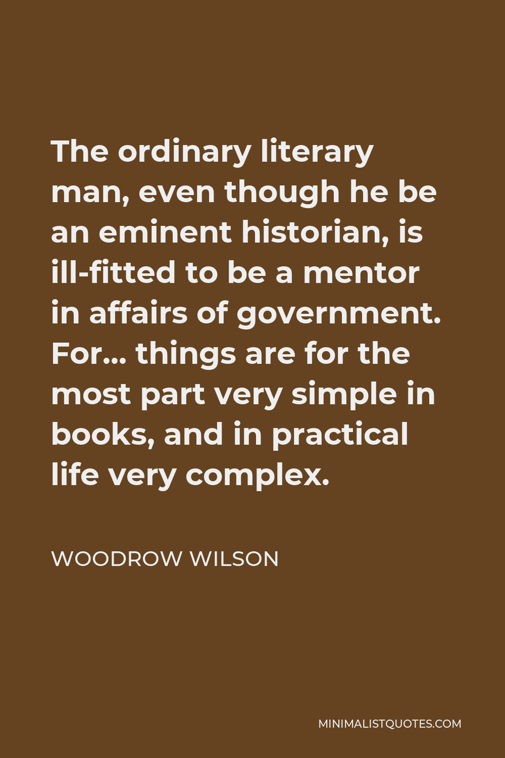 Woodrow Wilson Quote - The ordinary literary man, even though he be an eminent historian, is ill-fitted to be a mentor in affairs of government. For… things are for the most part very simple in books, and in practical life very complex.