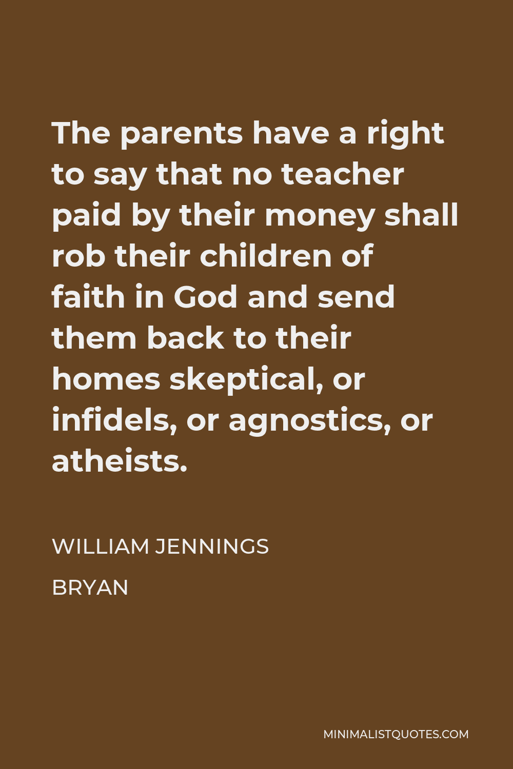 William Jennings Bryan Quote - The parents have a right to say that no teacher paid by their money shall rob their children of faith in God and send them back to their homes skeptical, or infidels, or agnostics, or atheists.