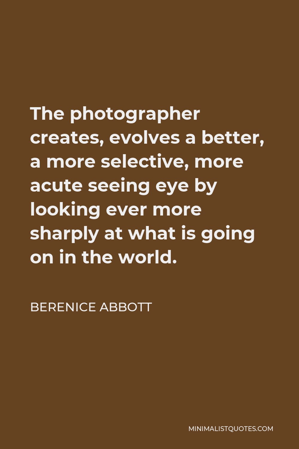 Berenice Abbott Quote - The photographer creates, evolves a better, a more selective, more acute seeing eye by looking ever more sharply at what is going on in the world.