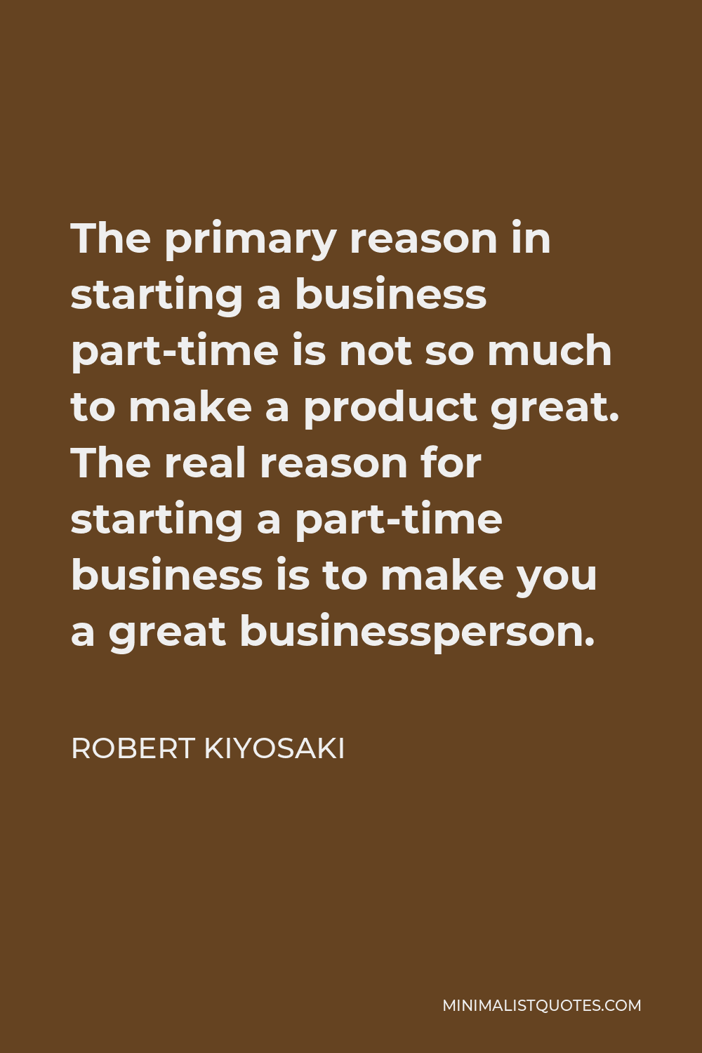 Robert Kiyosaki Quote - The primary reason in starting a business part-time is not so much to make a product great. The real reason for starting a part-time business is to make you a great businessperson.