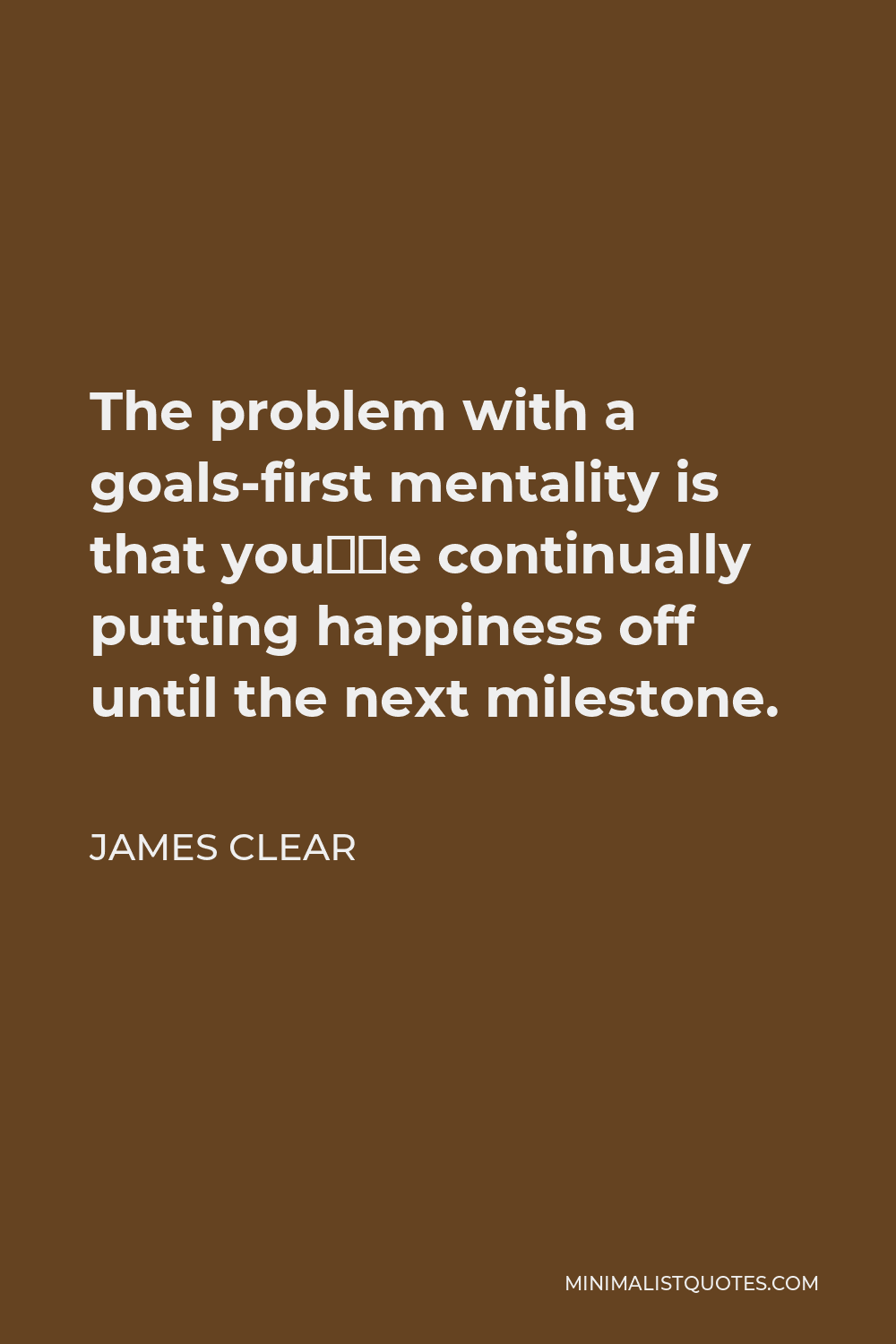 James Clear Quote - The problem with a goals-first mentality is that you’re continually putting happiness off until the next milestone.