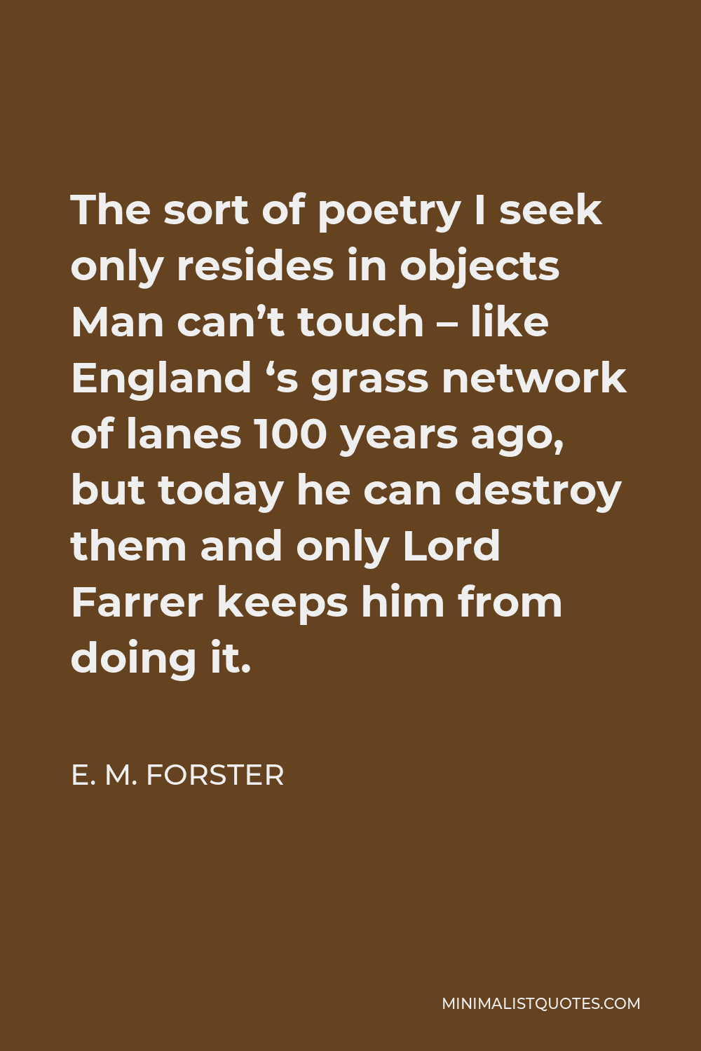 E. M. Forster Quote - The sort of poetry I seek only resides in objects Man can’t touch – like England ‘s grass network of lanes 100 years ago, but today he can destroy them and only Lord Farrer keeps him from doing it.