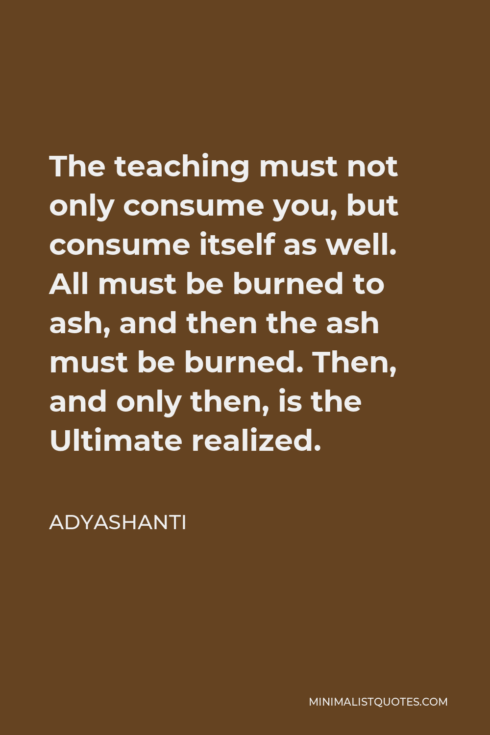 Adyashanti Quote - The teaching must not only consume you, but consume itself as well. All must be burned to ash, and then the ash must be burned. Then, and only then, is the Ultimate realized.