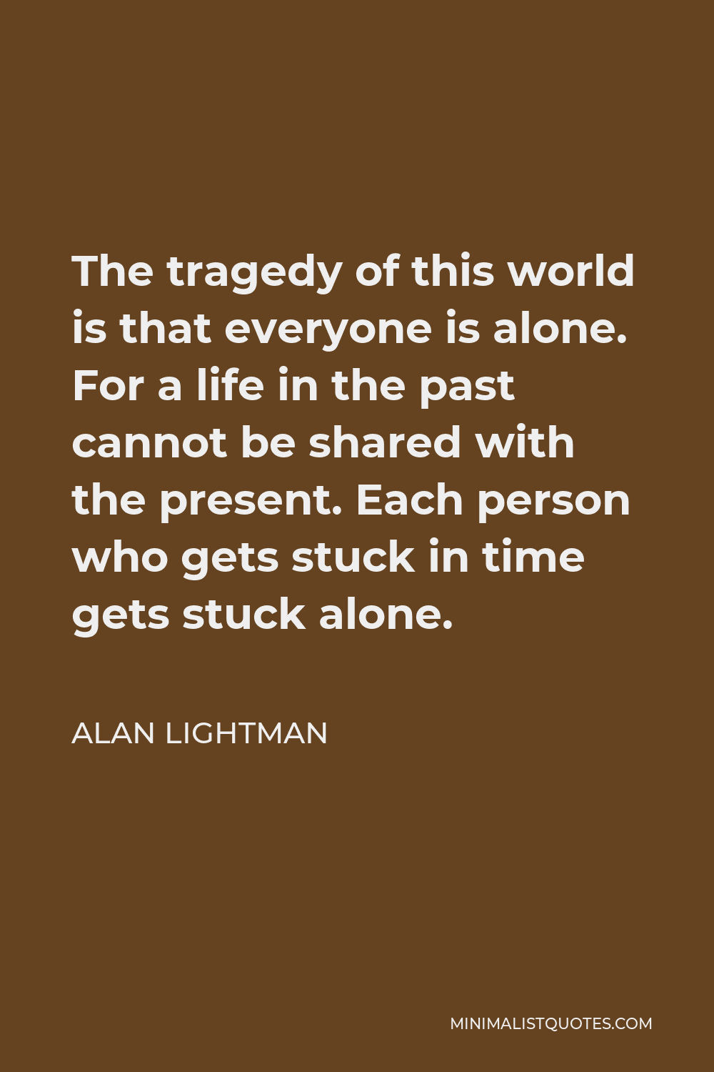 Alan Lightman Quote - The tragedy of this world is that everyone is alone. For a life in the past cannot be shared with the present. Each person who gets stuck in time gets stuck alone.
