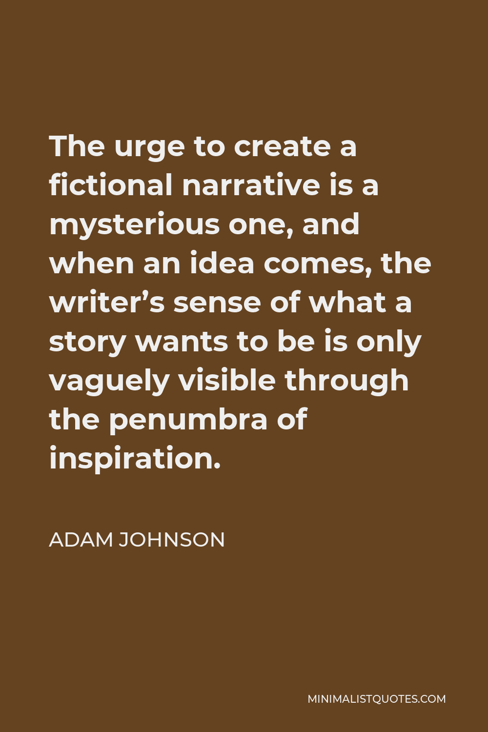 Adam Johnson Quote - The urge to create a fictional narrative is a mysterious one, and when an idea comes, the writer’s sense of what a story wants to be is only vaguely visible through the penumbra of inspiration.