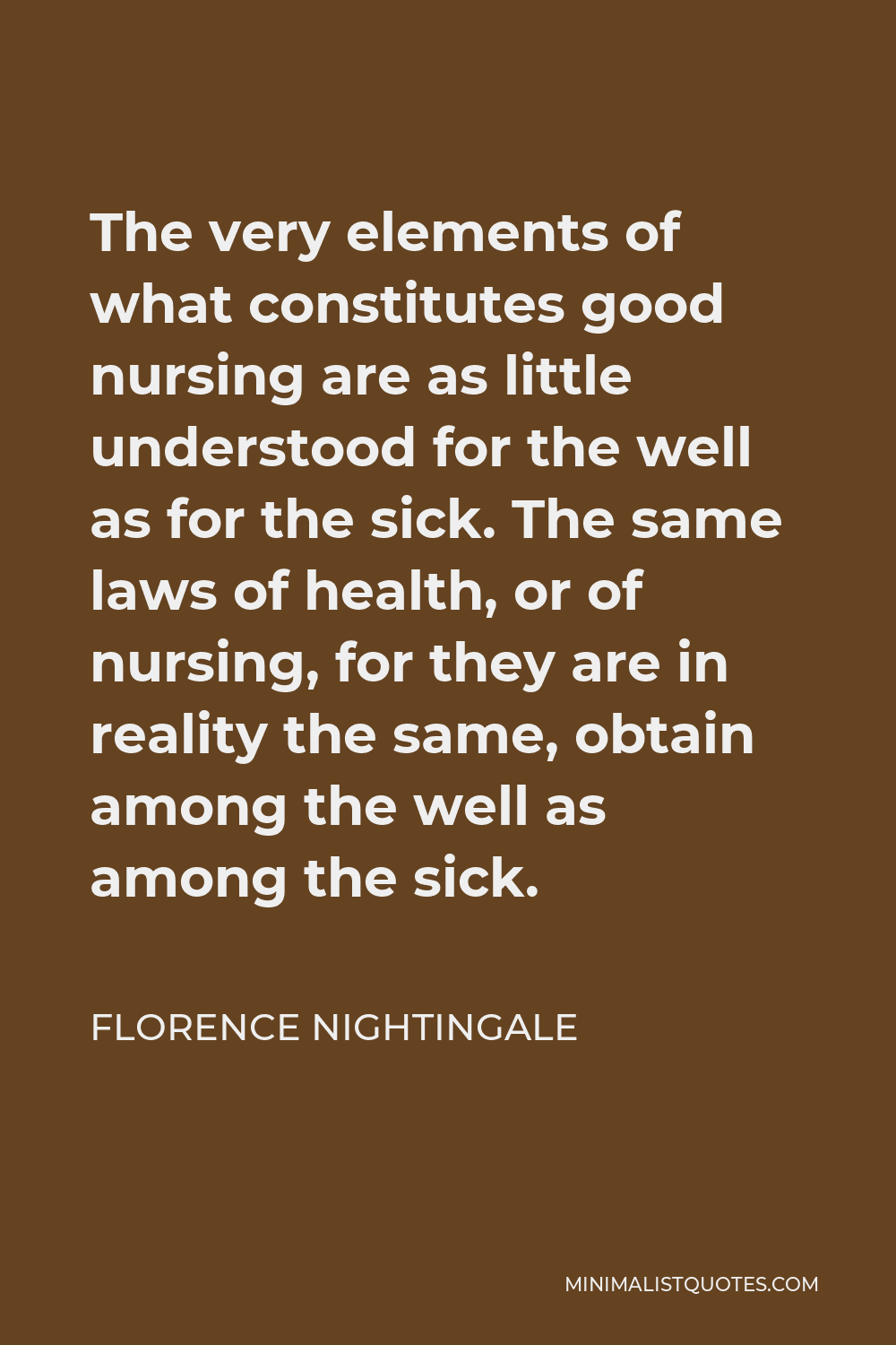 Florence Nightingale Quote - The very elements of what constitutes good nursing are as little understood for the well as for the sick. The same laws of health, or of nursing, for they are in reality the same, obtain among the well as among the sick.