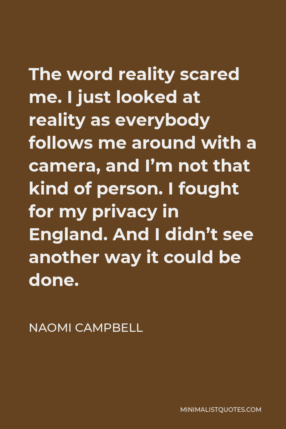 Naomi Campbell Quote - The word reality scared me. I just looked at reality as everybody follows me around with a camera, and I’m not that kind of person. I fought for my privacy in England. And I didn’t see another way it could be done.
