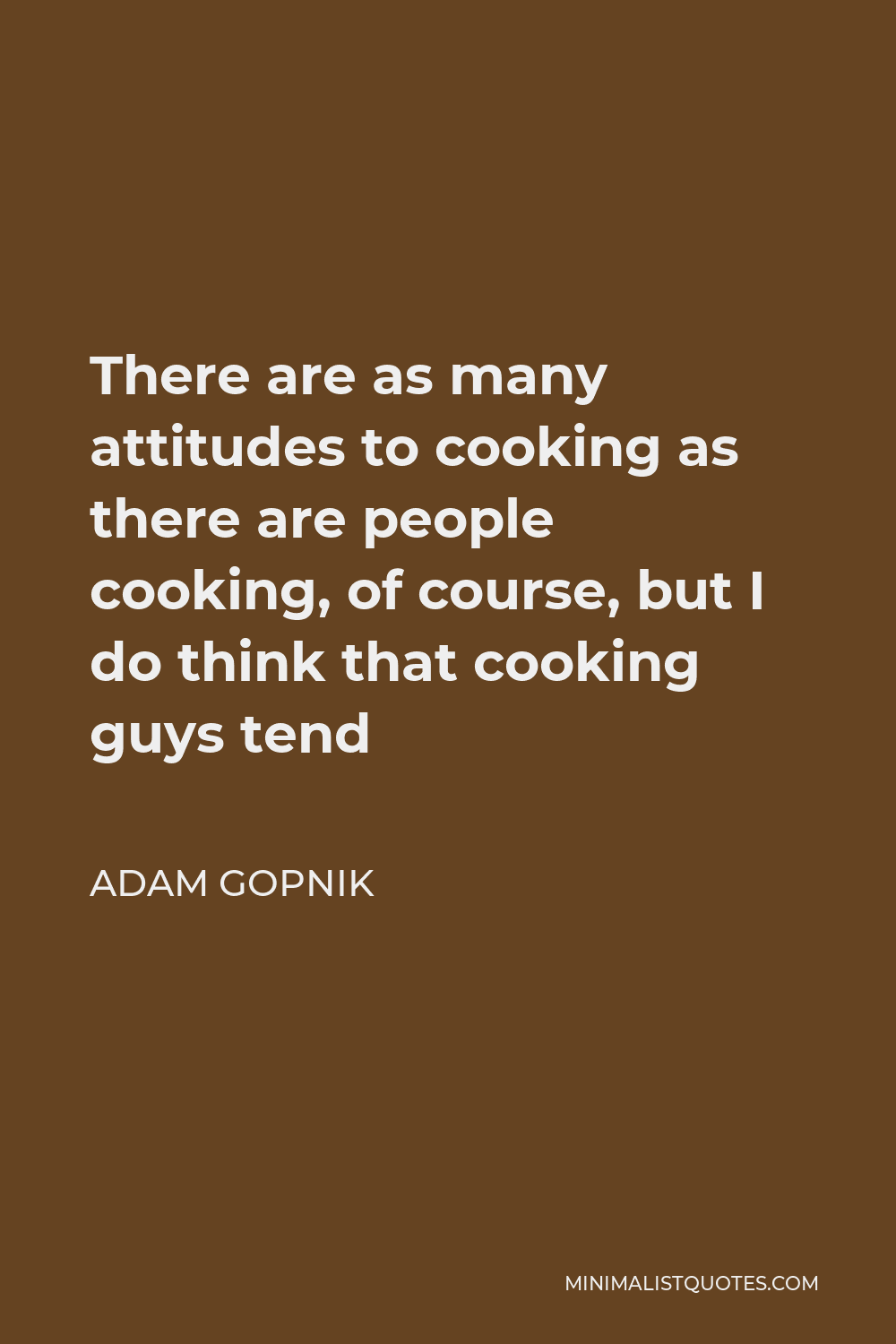 Adam Gopnik Quote - There are as many attitudes to cooking as there are people cooking, of course, but I do think that cooking guys tend