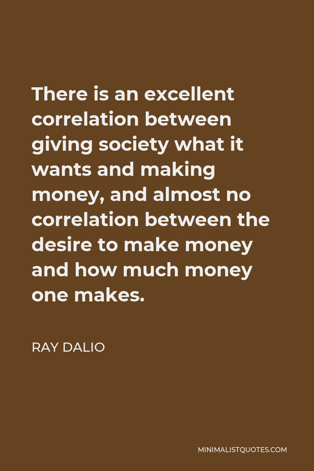 Ray Dalio Quote - There is an excellent correlation between giving society what it wants and making money, and almost no correlation between the desire to make money and how much money one makes.