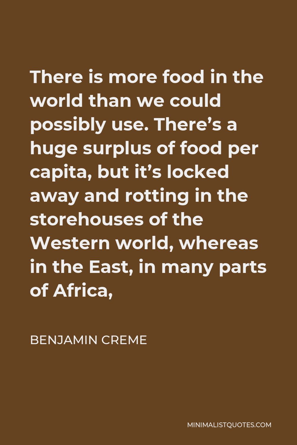 Benjamin Creme Quote - There is more food in the world than we could possibly use. There’s a huge surplus of food per capita, but it’s locked away and rotting in the storehouses of the Western world, whereas in the East, in many parts of Africa,