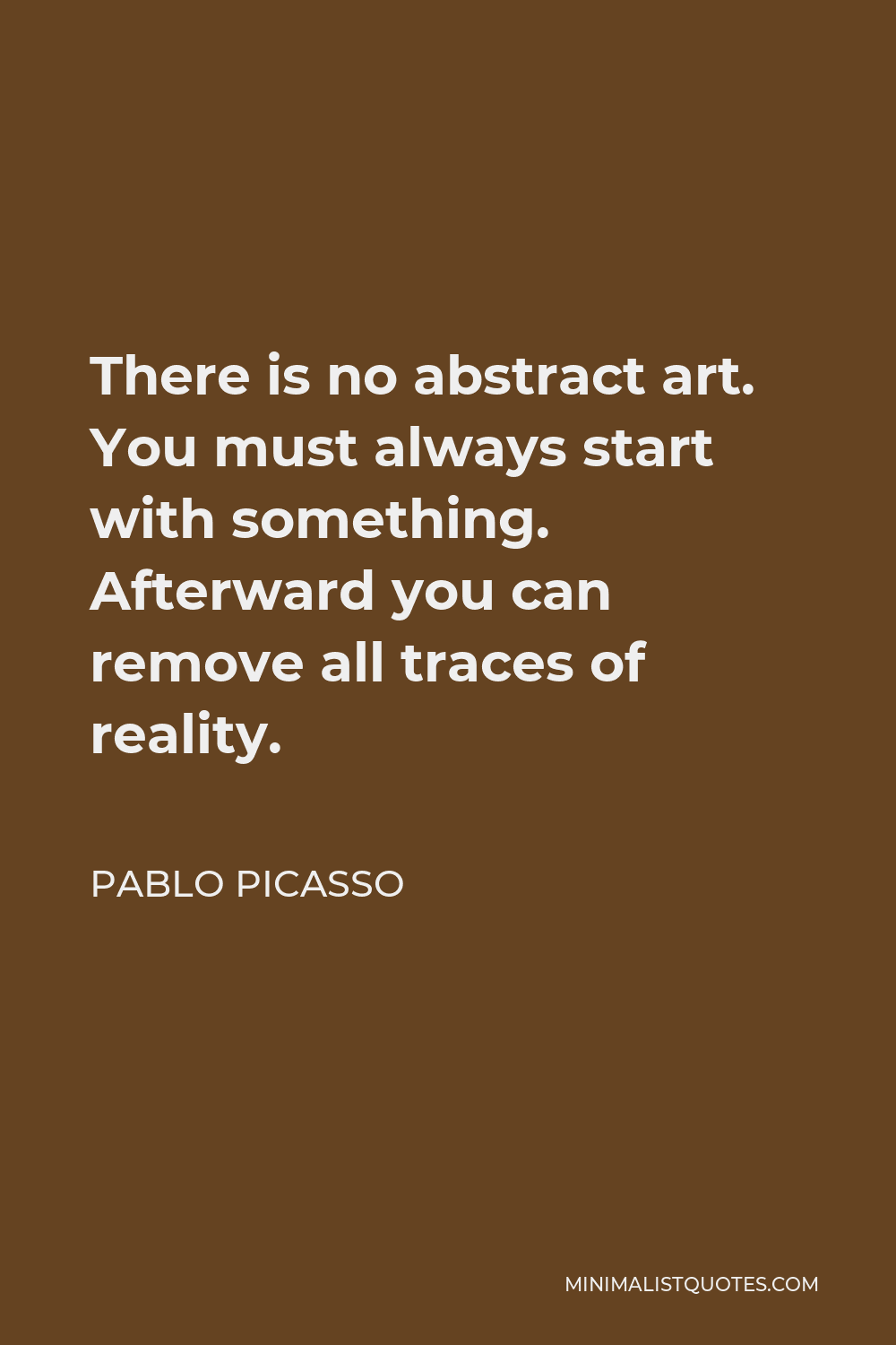 Pablo Picasso Quote - There is no abstract art. You must always start with something. Afterward you can remove all traces of reality.