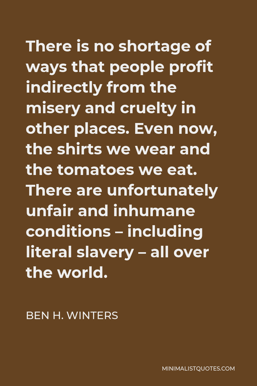 Ben H. Winters Quote - There is no shortage of ways that people profit indirectly from the misery and cruelty in other places. Even now, the shirts we wear and the tomatoes we eat. There are unfortunately unfair and inhumane conditions – including literal slavery – all over the world.