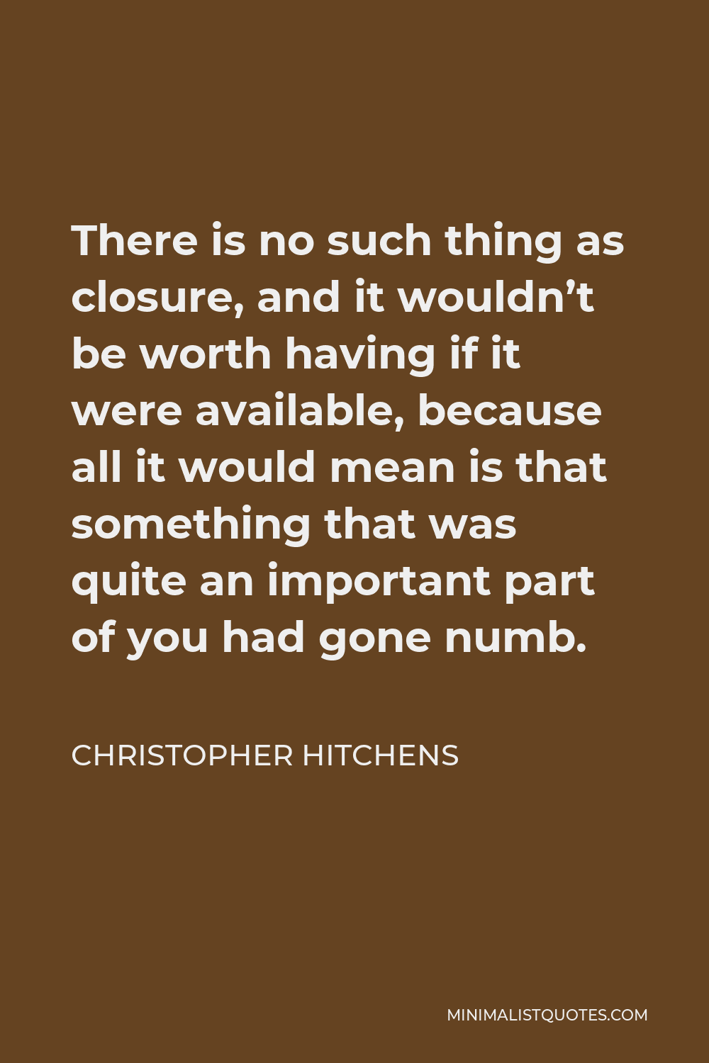 Christopher Hitchens Quote - There is no such thing as closure, and it wouldn’t be worth having if it were available, because all it would mean is that something that was quite an important part of you had gone numb.