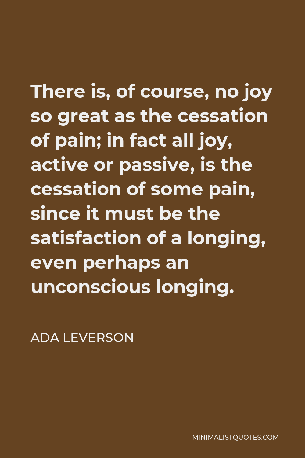 Ada Leverson Quote - There is, of course, no joy so great as the cessation of pain; in fact all joy, active or passive, is the cessation of some pain, since it must be the satisfaction of a longing, even perhaps an unconscious longing.