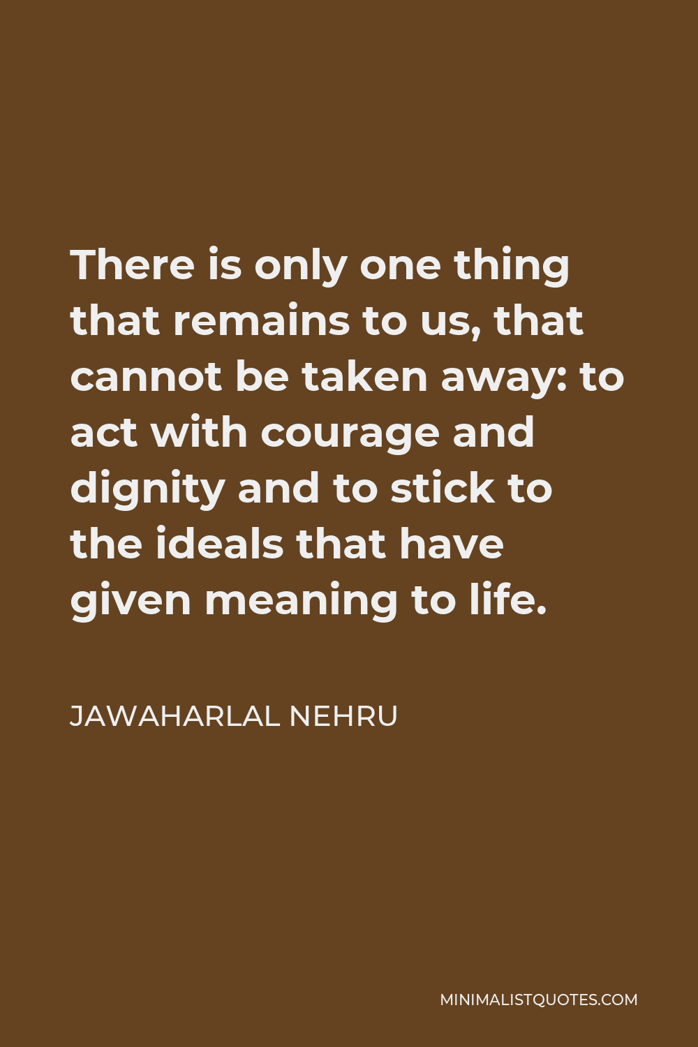 Jawaharlal Nehru Quote - There is only one thing that remains to us, that cannot be taken away: to act with courage and dignity and to stick to the ideals that have given meaning to life.