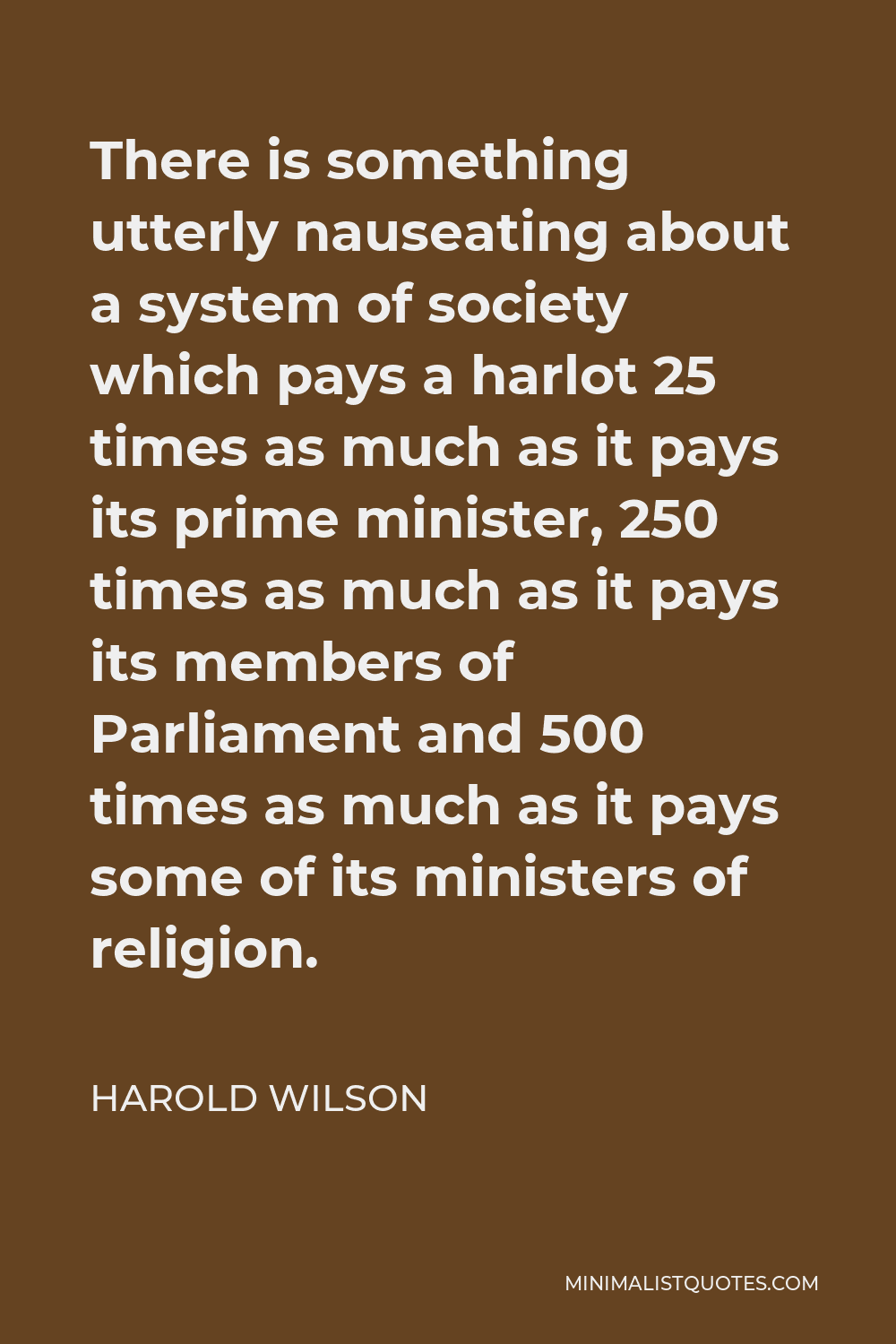 Harold Wilson Quote - There is something utterly nauseating about a system of society which pays a harlot 25 times as much as it pays its prime minister, 250 times as much as it pays its members of Parliament and 500 times as much as it pays some of its ministers of religion.
