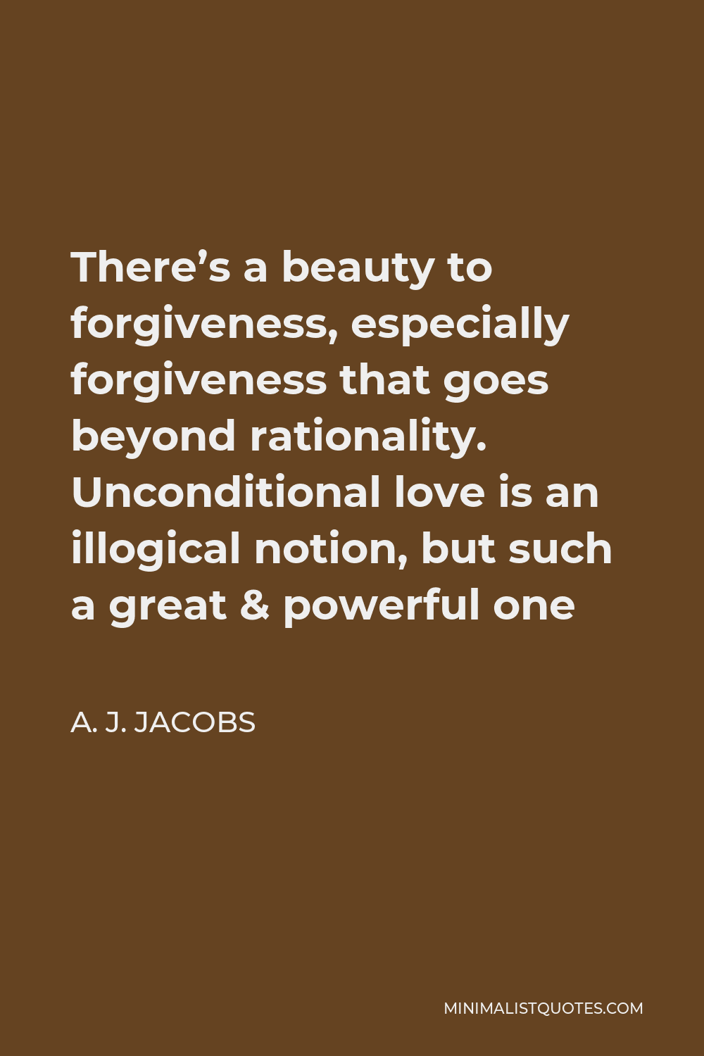 A. J. Jacobs Quote - There’s a beauty to forgiveness, especially forgiveness that goes beyond rationality. Unconditional love is an illogical notion, but such a great & powerful one