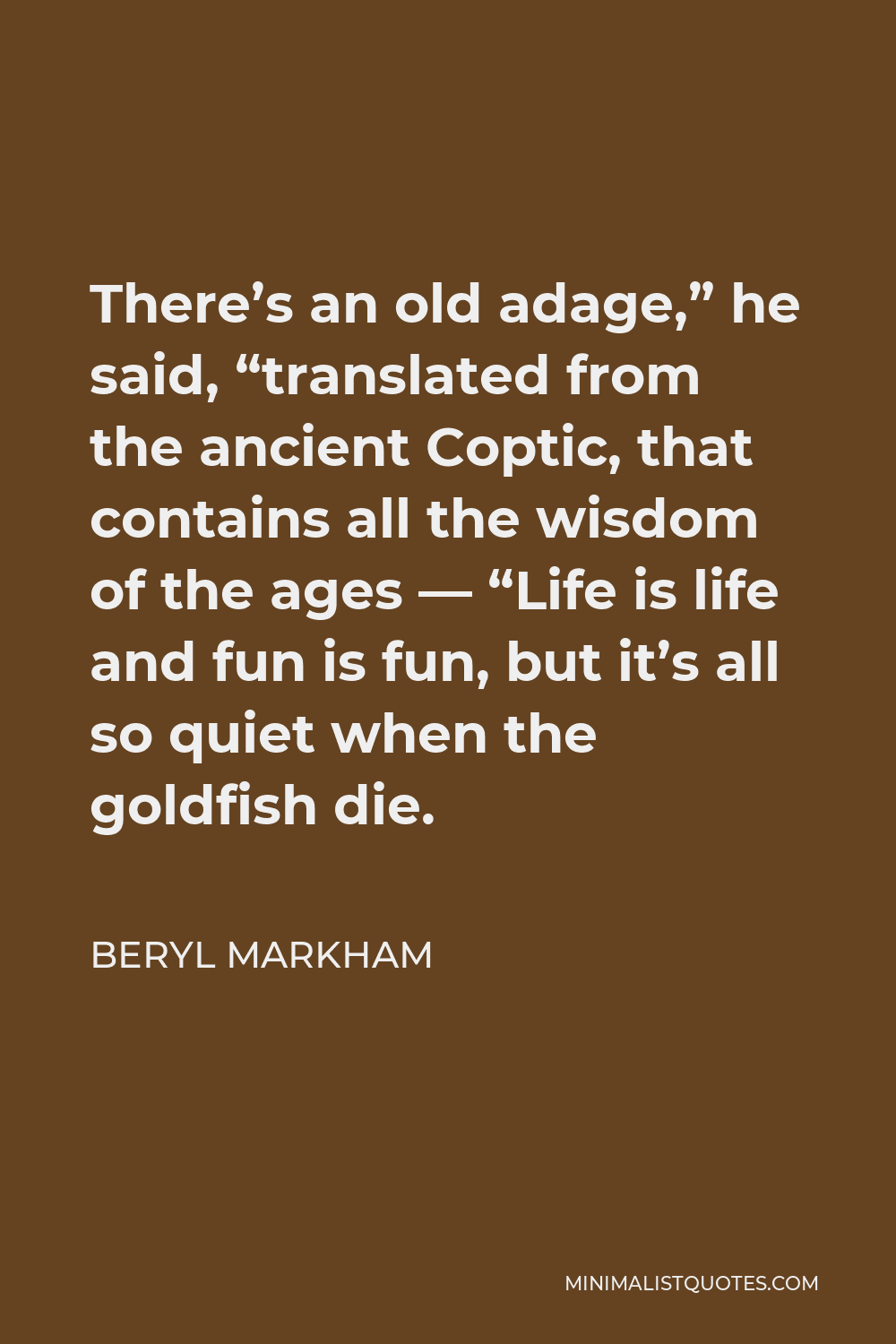 Beryl Markham Quote - There’s an old adage,” he said, “translated from the ancient Coptic, that contains all the wisdom of the ages — “Life is life and fun is fun, but it’s all so quiet when the goldfish die.