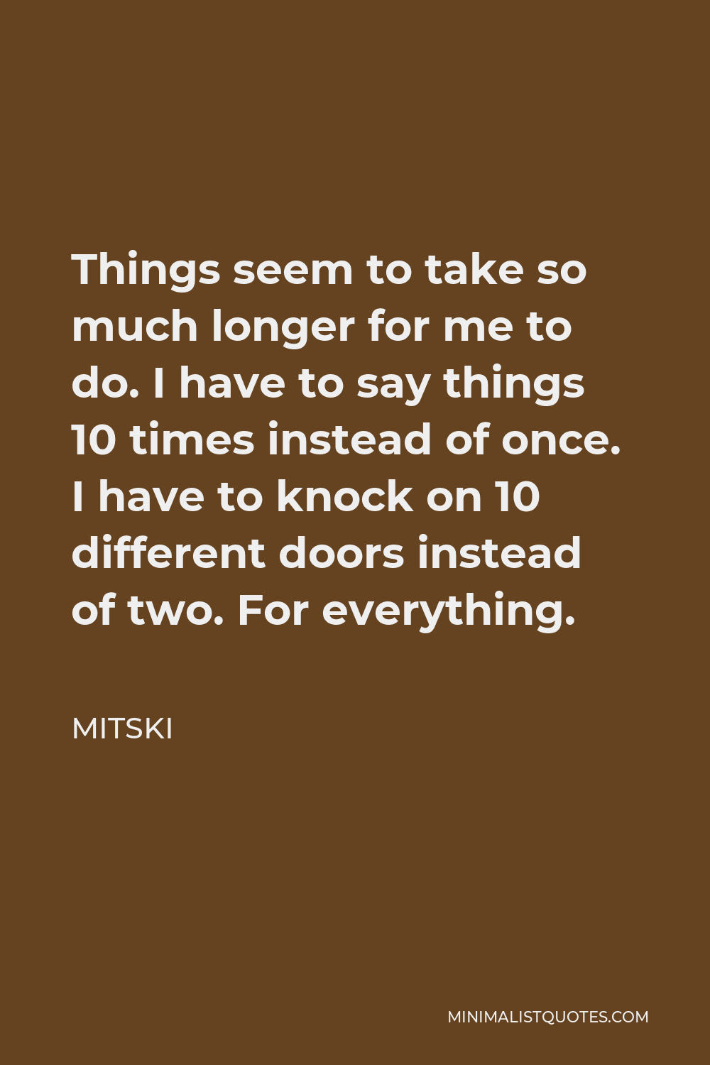 Mitski Quote - Things seem to take so much longer for me to do. I have to say things 10 times instead of once. I have to knock on 10 different doors instead of two. For everything.