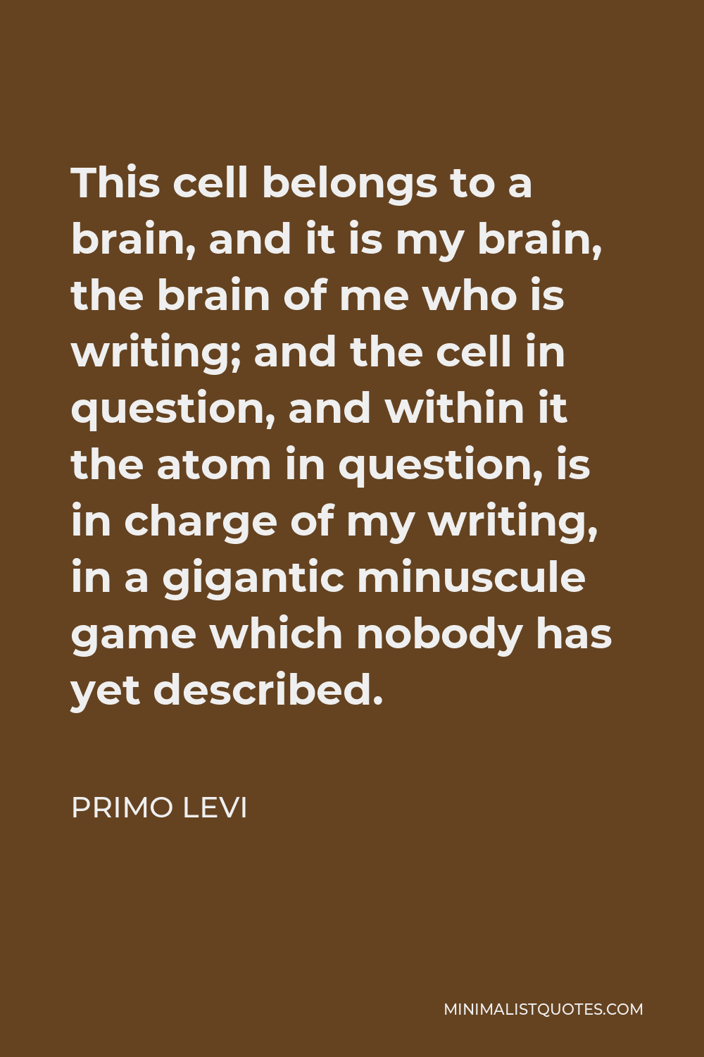 Primo Levi Quote - This cell belongs to a brain, and it is my brain, the brain of me who is writing; and the cell in question, and within it the atom in question, is in charge of my writing, in a gigantic minuscule game which nobody has yet described.