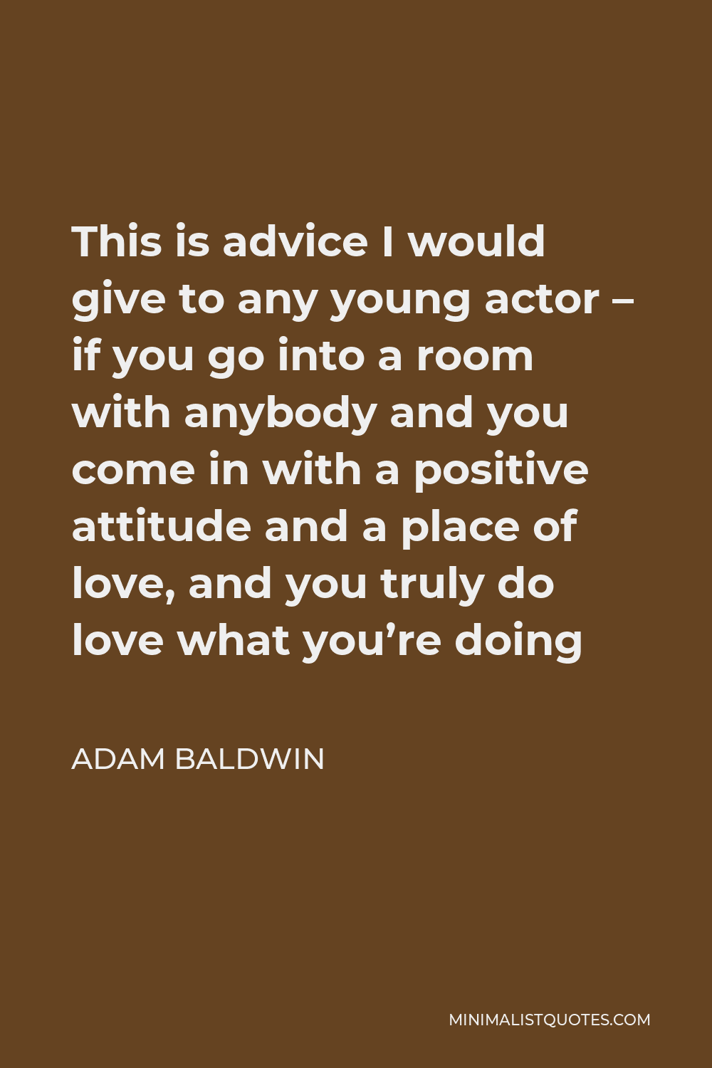 Adam Baldwin Quote - This is advice I would give to any young actor – if you go into a room with anybody and you come in with a positive attitude and a place of love, and you truly do love what you’re doing