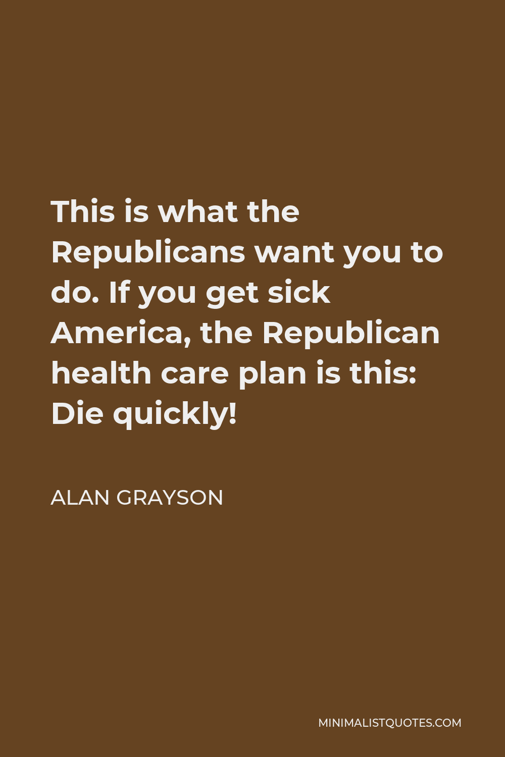 Alan Grayson Quote - This is what the Republicans want you to do. If you get sick America, the Republican health care plan is this: Die quickly!