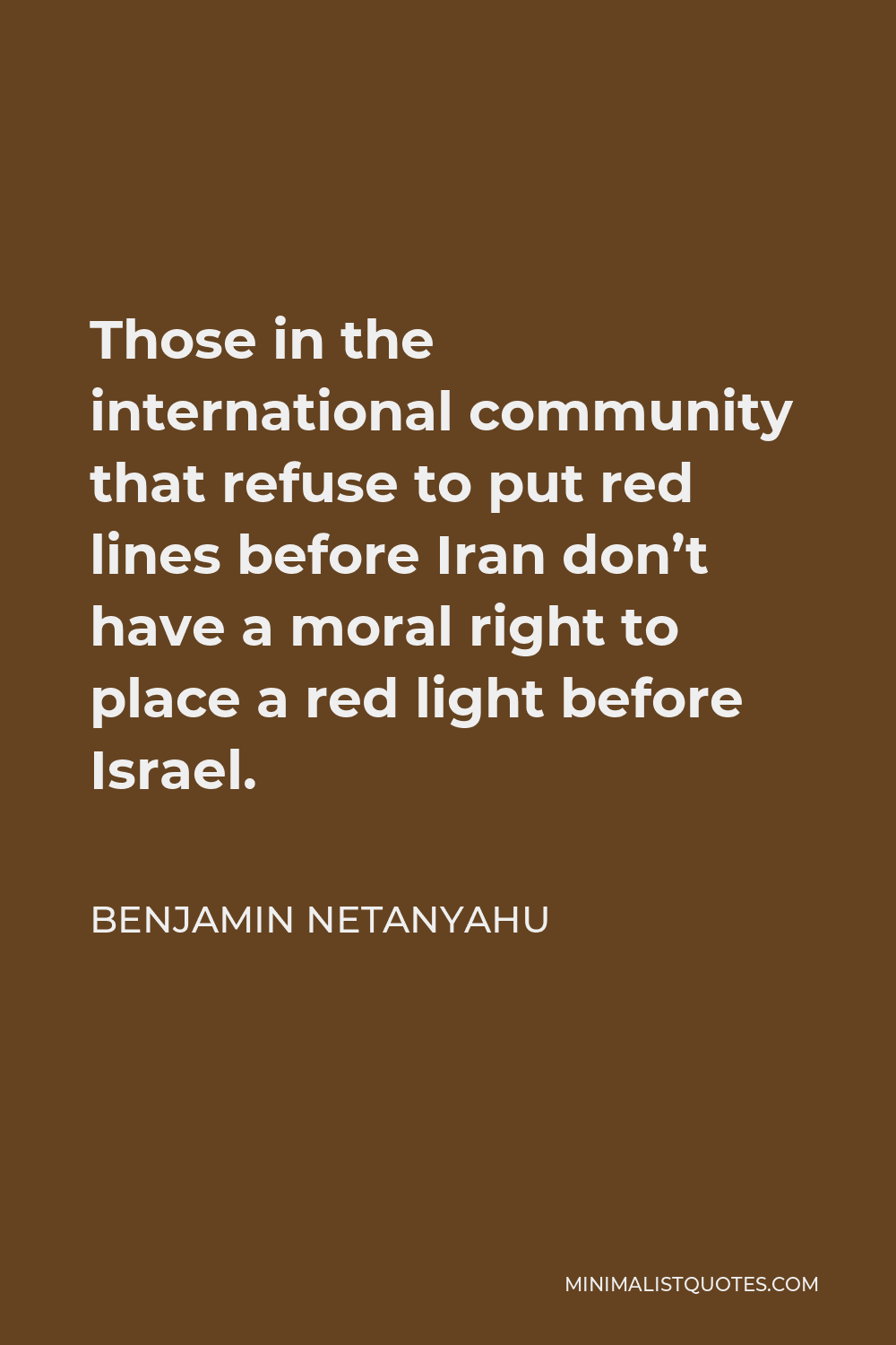 Benjamin Netanyahu Quote - Those in the international community that refuse to put red lines before Iran don’t have a moral right to place a red light before Israel.