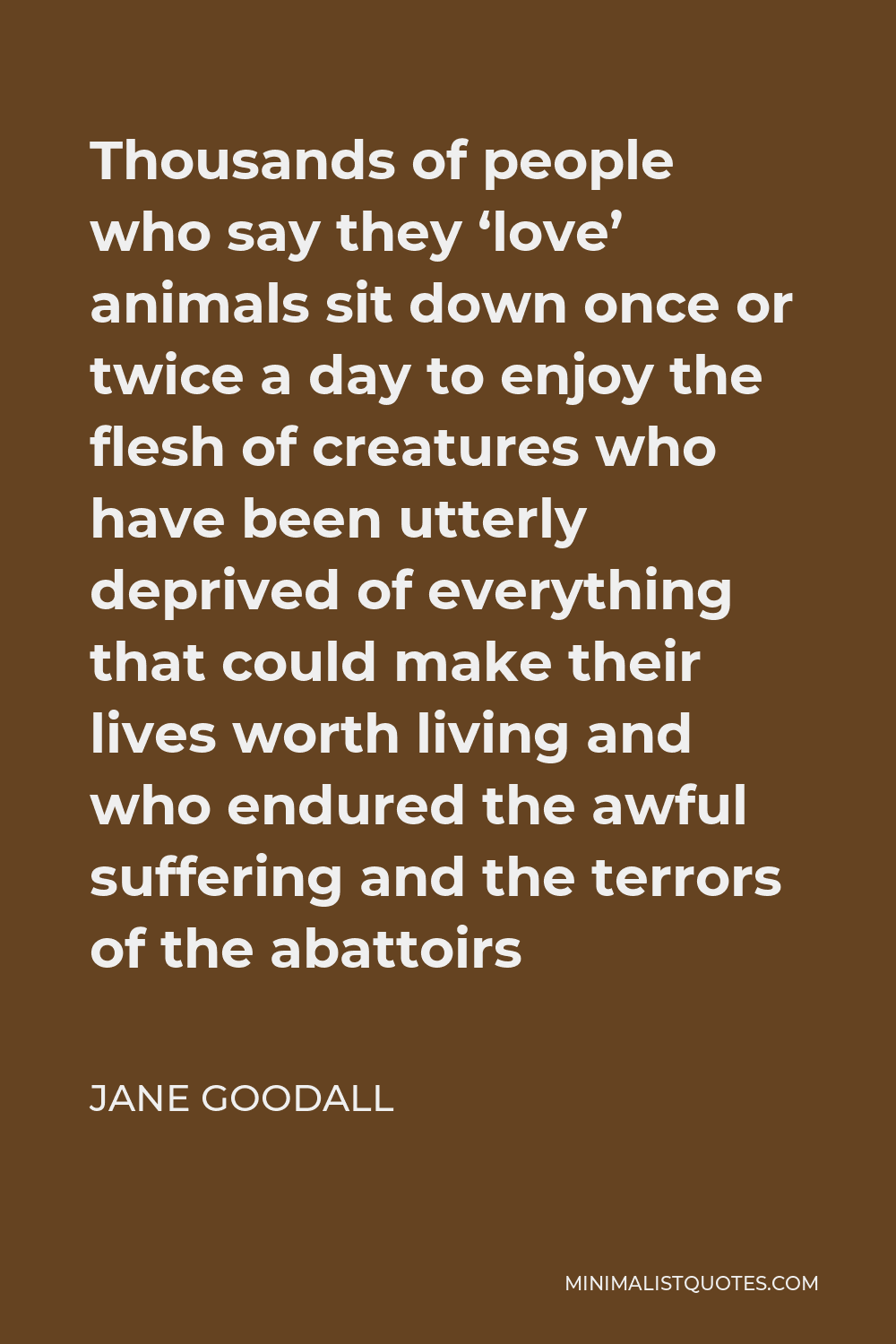 Jane Goodall Quote: Thousands of people who say they 'love' animals sit  down once or twice a day to enjoy the flesh of creatures who have been  utterly deprived of everything that