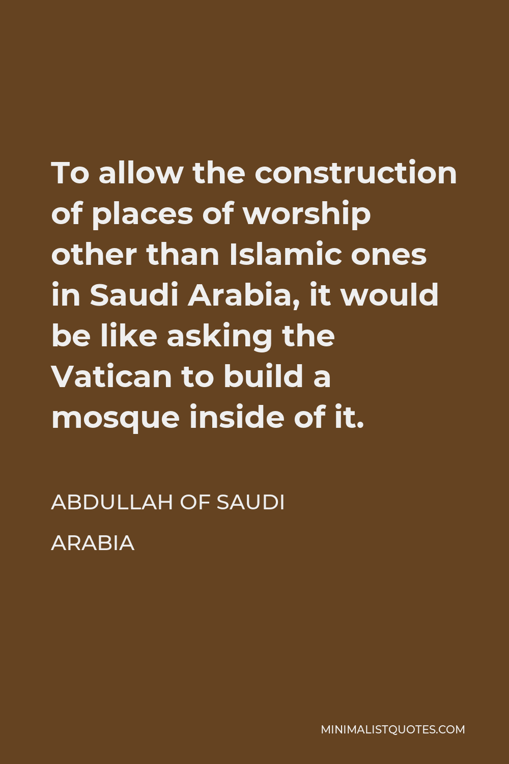 Abdullah of Saudi Arabia Quote - To allow the construction of places of worship other than Islamic ones in Saudi Arabia, it would be like asking the Vatican to build a mosque inside of it.