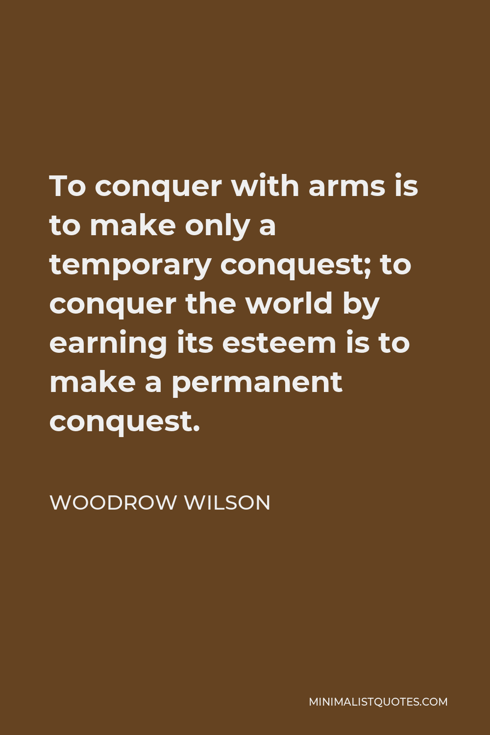Woodrow Wilson Quote - To conquer with arms is to make only a temporary conquest; to conquer the world by earning its esteem is to make a permanent conquest.