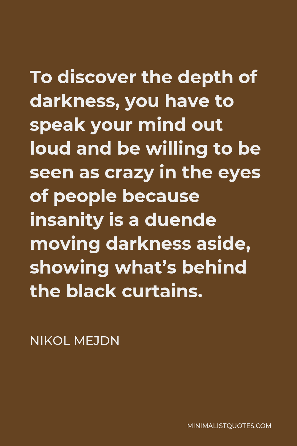 Nikol Mejdn Quote - To discover the depth of darkness, you have to speak your mind out loud and be willing to be seen as crazy in the eyes of people because insanity is a duende moving darkness aside, showing what’s behind the black curtains.