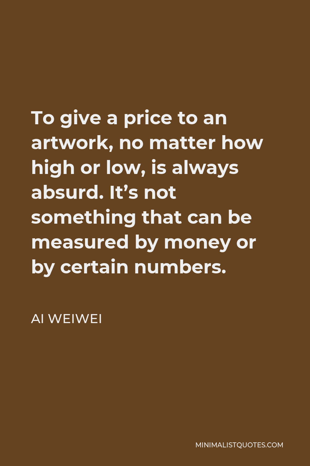 Ai Weiwei Quote - To give a price to an artwork, no matter how high or low, is always absurd. It’s not something that can be measured by money or by certain numbers.