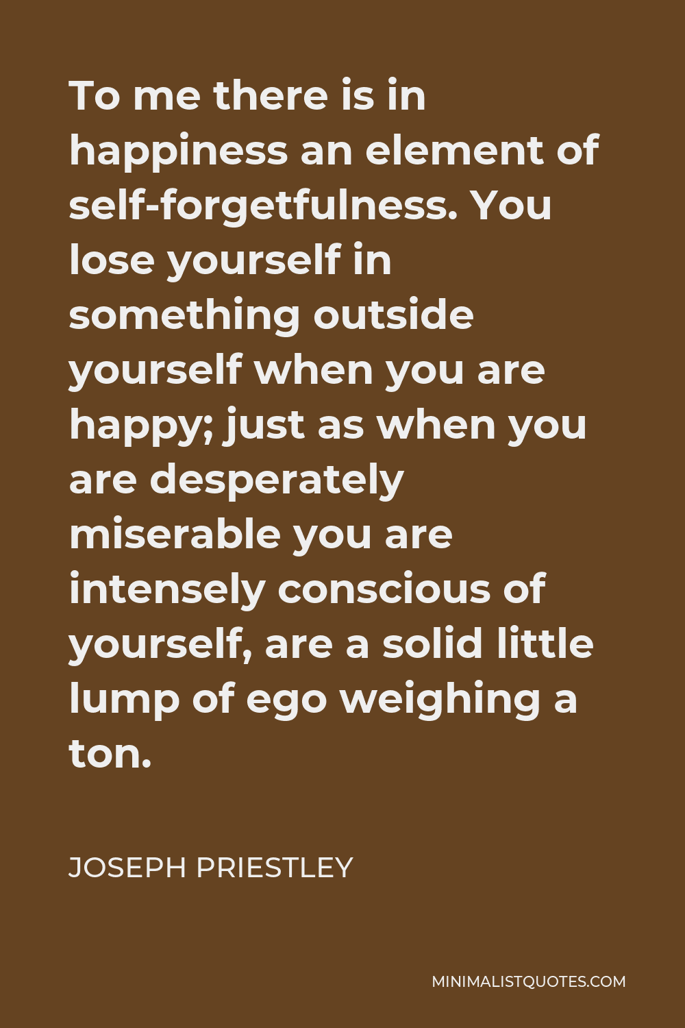 Joseph Priestley Quote - To me there is in happiness an element of self-forgetfulness. You lose yourself in something outside yourself when you are happy; just as when you are desperately miserable you are intensely conscious of yourself, are a solid little lump of ego weighing a ton.